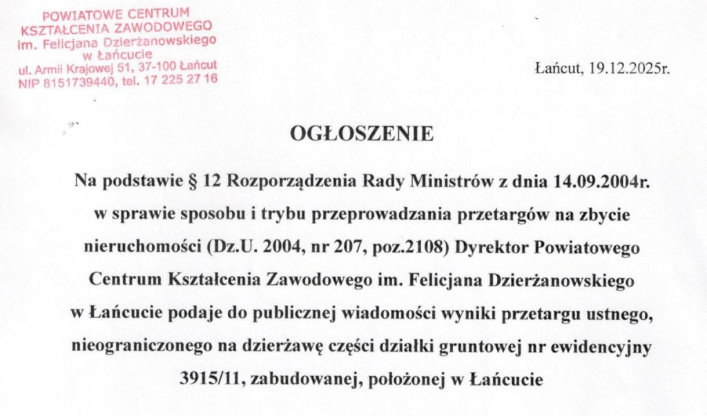 Łańcut, 19.12.2025r. OGŁOSZENIE Na podstawie § 12 Rozporządzenia Rady Ministrów z dnia 14.09.2004r. w sprawie sposobu i trybu przeprowadzania przetargów na zbycie nieruchomości (Dz.U. 2004, nr 207, poz. 2108) Dyrektor Powiatowego Centrum Kształcenia Zawodowego im. Felicjana Dzierżanowskiego w Łańcucie podaje do publicznej wiadomości wyniki przetargu ustnego, nieograniczonego na dzierżawę części działki gruntowej nr ewidencyjny 3915/11, zabudowanej, położonej w Łańcucie